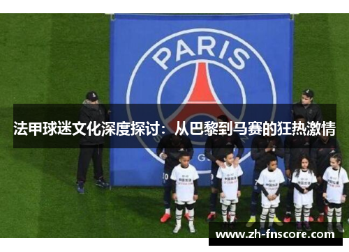 法甲球迷文化深度探讨：从巴黎到马赛的狂热激情