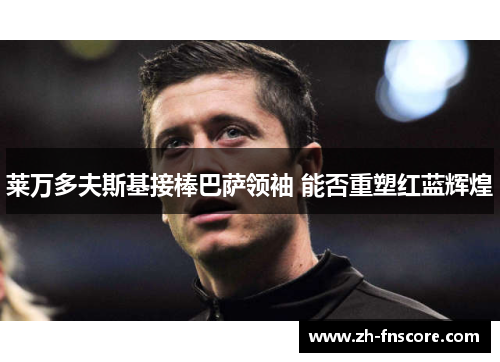 莱万多夫斯基接棒巴萨领袖 能否重塑红蓝辉煌 莱万多夫斯基接棒巴萨领袖 能否重塑红蓝辉煌