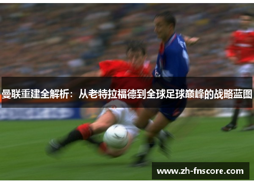 曼联重建全解析：从老特拉福德到全球足球巅峰的战略蓝图