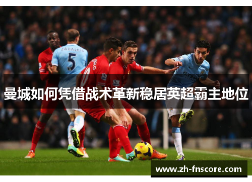 曼城如何凭借战术革新稳居英超霸主地位 曼城如何凭借战术革新稳居英超霸主地位