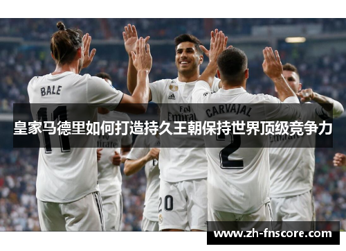 皇家马德里如何打造持久王朝保持世界顶级竞争力 皇家马德里如何打造持久王朝保持世界顶级竞争力