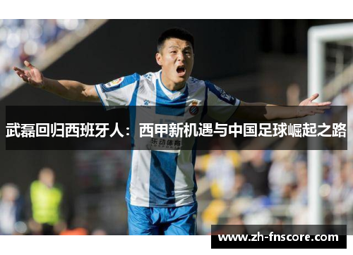 武磊回归西班牙人:西甲新机遇与中国足球崛起之路 武磊回归西班牙人:西甲新机遇与中国足球崛起之路