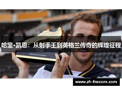 哈里·凯恩:从射手王到英格兰传奇的辉煌征程 哈里·凯恩:从射手王到英格兰传奇的辉煌征程