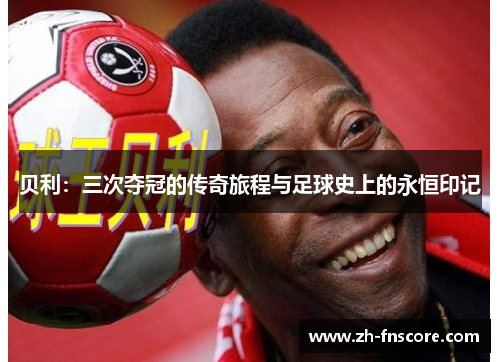 贝利：三次夺冠的传奇旅程与足球史上的永恒印记
