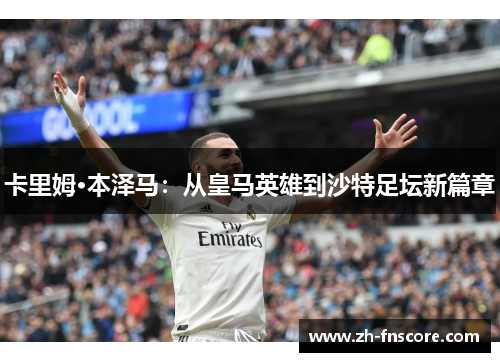 卡里姆·本泽马:从皇马英雄到沙特足坛新篇章 卡里姆·本泽马:从皇马英雄到沙特足坛新篇章