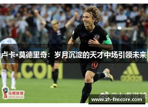卢卡·莫德里奇:岁月沉淀的天才中场引领未来 卢卡·莫德里奇:岁月沉淀的天才中场引领未来