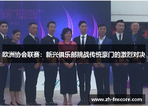 欧洲协会联赛:新兴俱乐部挑战传统豪门的激烈对决 欧洲协会联赛:新兴俱乐部挑战传统豪门的激烈对决