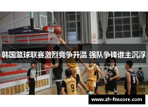 韩国篮球联赛激烈竞争升温 强队争锋谁主沉浮 韩国篮球联赛激烈竞争升温 强队争锋谁主沉浮