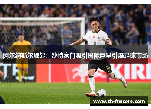 阿尔纳斯尔崛起:沙特豪门吸引国际巨星引爆足球市场 阿尔纳斯尔崛起:沙特豪门吸引国际巨星引爆足球市场