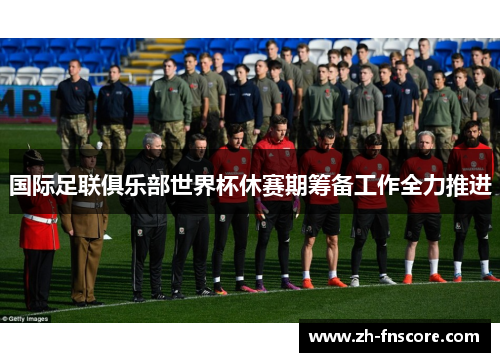 国际足联俱乐部世界杯休赛期筹备工作全力推进 国际足联俱乐部世界杯休赛期筹备工作全力推进
