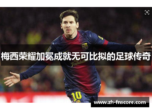 梅西荣耀加冕成就无可比拟的足球传奇 梅西荣耀加冕成就无可比拟的足球传奇