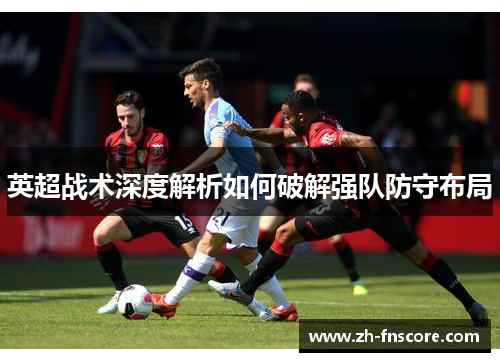 英超战术深度解析如何破解强队防守布局 英超战术深度解析如何破解强队防守布局