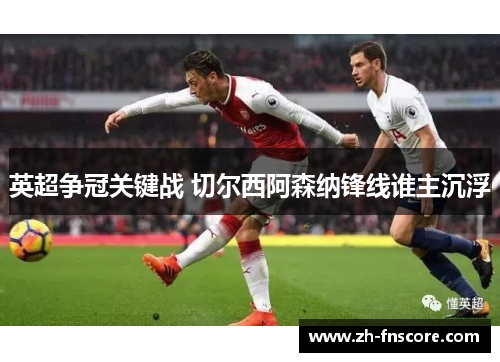 英超争冠关键战 切尔西阿森纳锋线谁主沉浮 英超争冠关键战 切尔西阿森纳锋线谁主沉浮