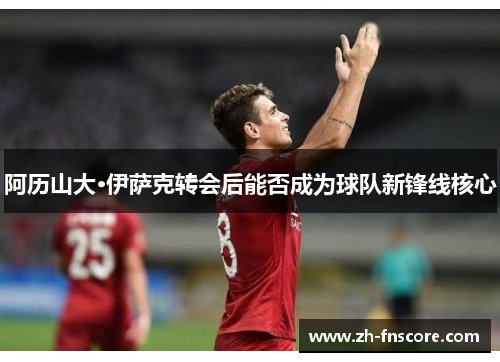 阿历山大·伊萨克转会后能否成为球队新锋线核心 阿历山大·伊萨克转会后能否成为球队新锋线核心