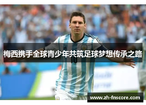 梅西携手全球青少年共筑足球梦想传承之路 梅西携手全球青少年共筑足球梦想传承之路