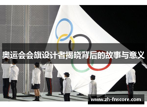 奥运会会旗设计者揭晓背后的故事与意义 奥运会会旗设计者揭晓背后的故事与意义