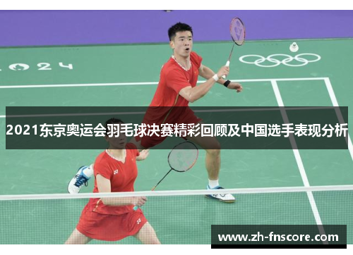 2021东京奥运会羽毛球决赛精彩回顾及中国选手表现分析